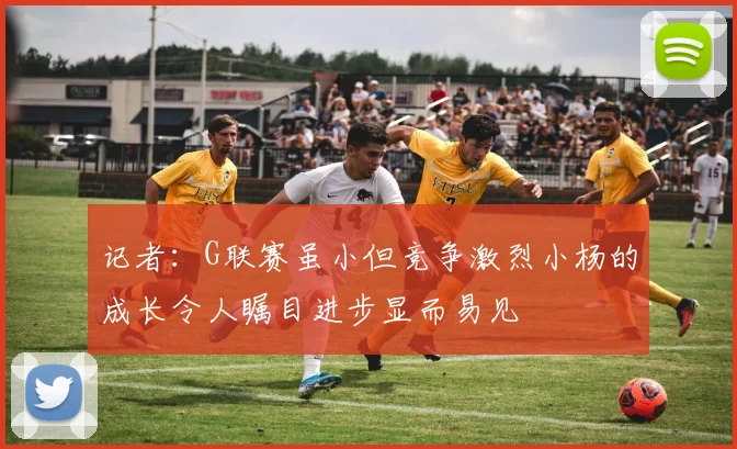记者：G联赛虽小但竞争激烈小杨的成长令人瞩目进步显而易见