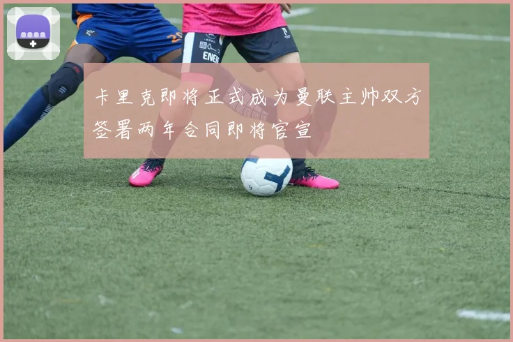 卡里克即将正式成为曼联主帅双方签署两年合同即将官宣