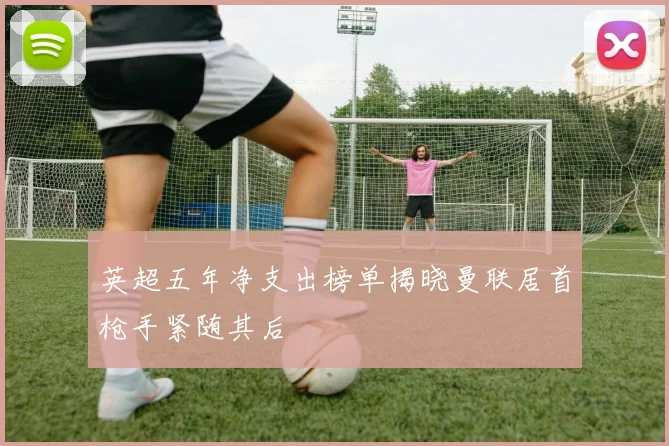 英超五年净支出榜单揭晓曼联居首枪手紧随其后