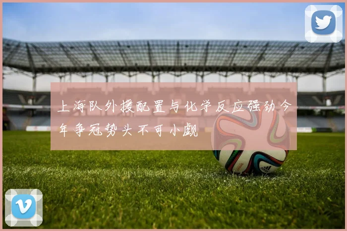 上海队外援配置与化学反应强劲今年争冠势头不可小觑