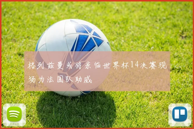 格列兹曼或将亲临世界杯14决赛现场为法国队助威