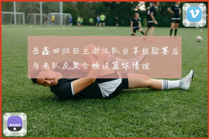 岳鑫回归旧主浙江队分享经验赛后与老队友聚会畅谈篮球情谊
