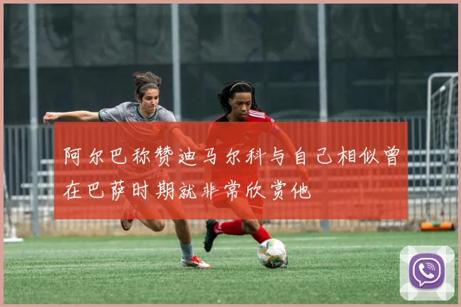 阿尔巴称赞迪马尔科与自己相似曾在巴萨时期就非常欣赏他