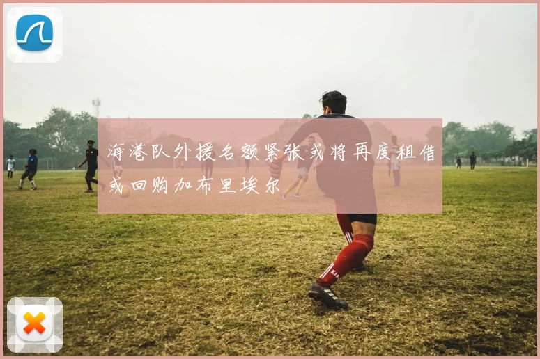海港队外援名额紧张或将再度租借或回购加布里埃尔