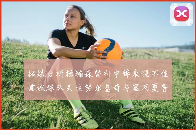 拓媒分析杨瀚森替补中锋表现不佳建议球队关注努尔基奇与篮网夏普