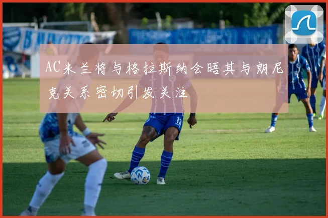 AC米兰将与格拉斯纳会晤其与朗尼克关系密切引发关注