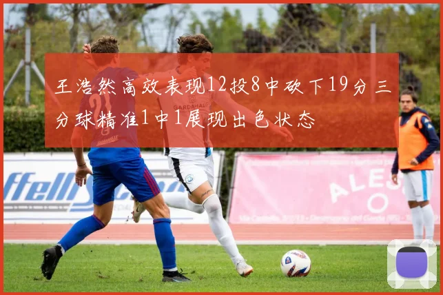 王浩然高效表现12投8中砍下19分三分球精准1中1展现出色状态