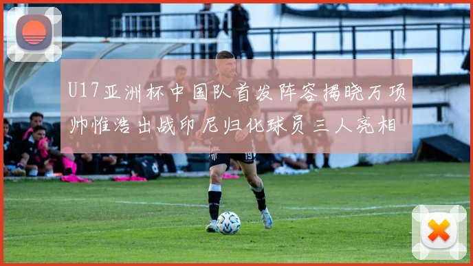 U17亚洲杯中国队首发阵容揭晓万项帅惟浩出战印尼归化球员三人亮相
