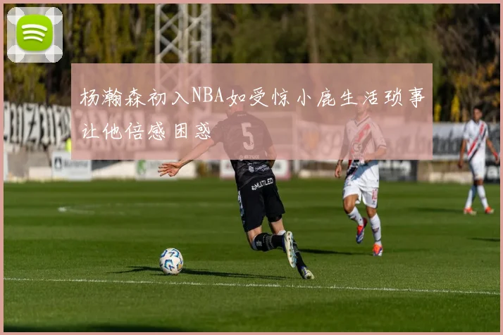 杨瀚森初入NBA如受惊小鹿生活琐事让他倍感困惑
