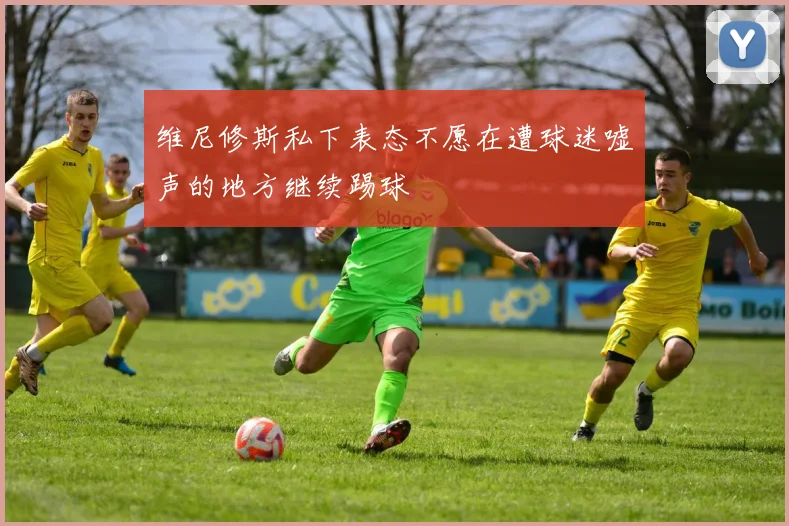 维尼修斯私下表态不愿在遭球迷嘘声的地方继续踢球