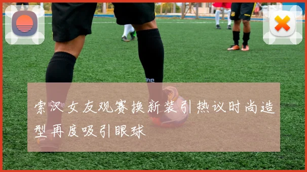 索汉女友观赛换新装引热议时尚造型再度吸引眼球