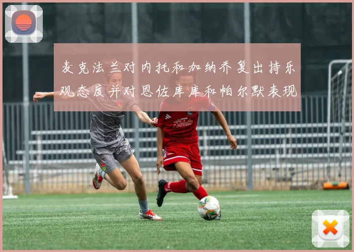 麦克法兰对内托和加纳乔复出持乐观态度并对恩佐库库和帕尔默表现表示满意