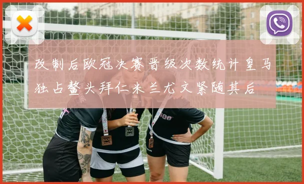 改制后欧冠决赛晋级次数统计皇马独占鳌头拜仁米兰尤文紧随其后