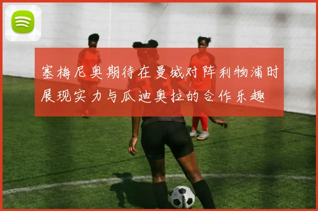 塞梅尼奥期待在曼城对阵利物浦时展现实力与瓜迪奥拉的合作乐趣