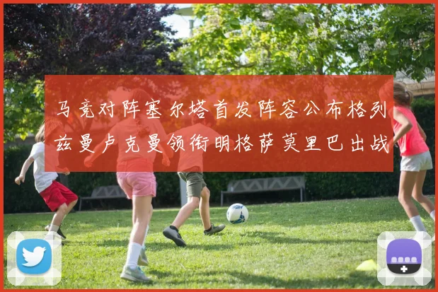 马竞对阵塞尔塔首发阵容公布格列兹曼卢克曼领衔明格萨莫里巴出战